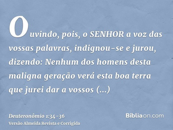 Ouvindo, pois, o SENHOR a voz das vossas palavras, indignou-se e jurou, dizendo:Nenhum dos homens desta maligna geração verá esta boa terra que jurei dar a voss