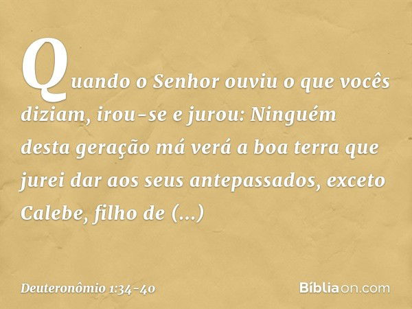 "Quando o Senhor ouviu o que vocês diziam, irou-se e jurou: 'Ninguém desta geração má verá a boa terra que jurei dar aos seus antepassados, exceto Calebe, filho