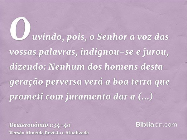 Ouvindo, pois, o Senhor a voz das vossas palavras, indignou-se e jurou, dizendo:Nenhum dos homens desta geração perversa verá a boa terra que prometi com jurame