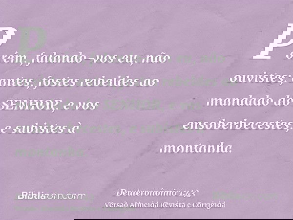 Porém, falando-vos eu, não ouvistes; antes, fostes rebeldes ao mandado do SENHOR, e vos ensoberbecestes, e subistes à montanha.