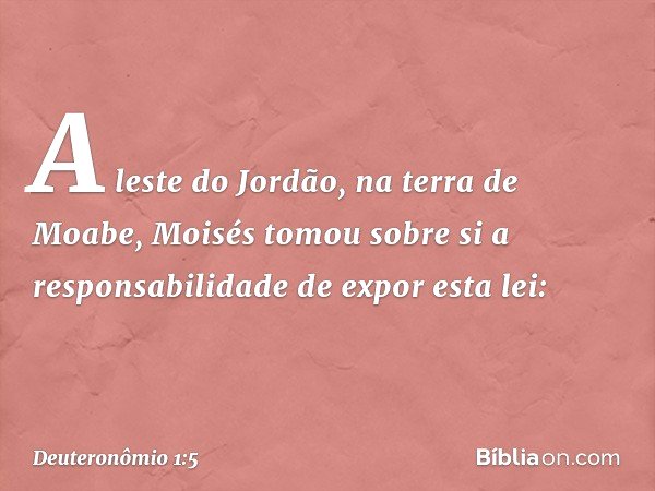 A leste do Jordão, na terra de Moabe, Moisés tomou sobre si a responsabilidade de expor esta lei: -- Deuteronômio 1:5