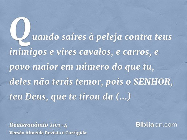 Quando saíres à peleja contra teus inimigos e vires cavalos, e carros, e povo maior em número do que tu, deles não terás temor, pois o SENHOR, teu Deus, que te 