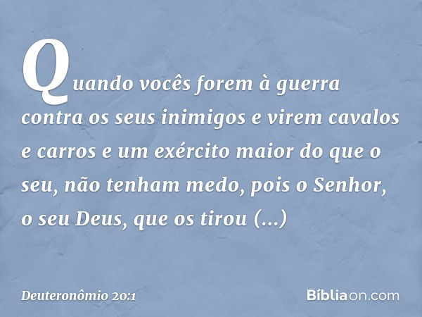 "Quando vocês forem à guerra contra os seus inimigos e virem cavalos e carros e um exército maior do que o seu, não tenham medo, pois o Senhor, o seu Deus, que 