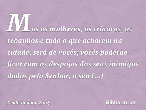 Mas as mulheres, as crianças, os rebanhos e tudo o que acharem na cidade, será de vocês; vocês poderão ficar com os despojos dos seus inimigos dados pelo Senhor