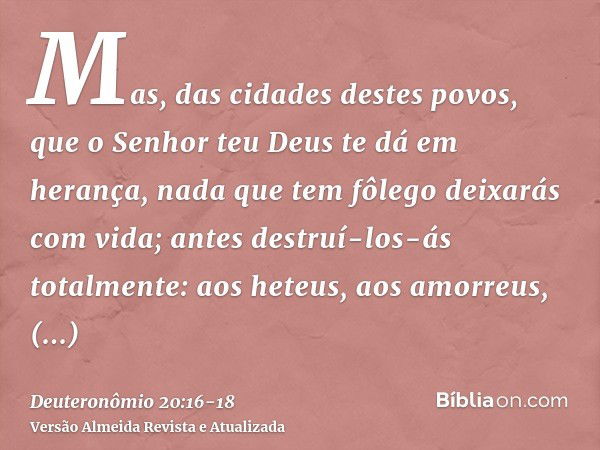 Mas, das cidades destes povos, que o Senhor teu Deus te dá em herança, nada que tem fôlego deixarás com vida;antes destruí-los-ás totalmente: aos heteus, aos am