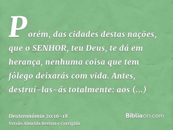 Porém, das cidades destas nações, que o SENHOR, teu Deus, te dá em herança, nenhuma coisa que tem fôlego deixarás com vida.Antes, destruí-las-ás totalmente: aos