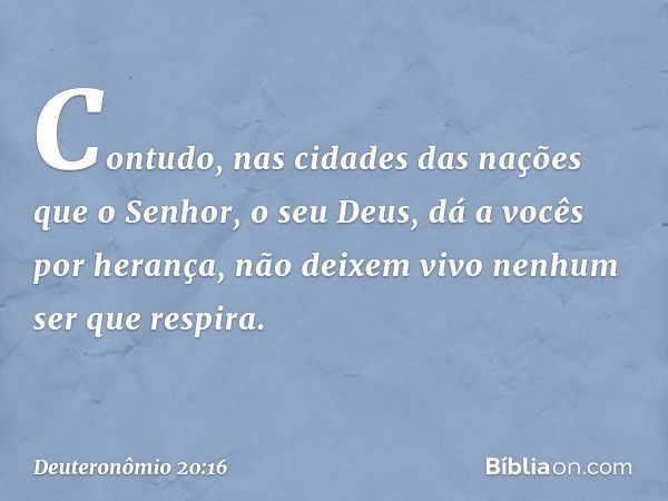 "Contudo, nas cidades das nações que o Senhor, o seu Deus, dá a vocês por herança, não deixem vivo nenhum ser que respira. -- Deuteronômio 20:16