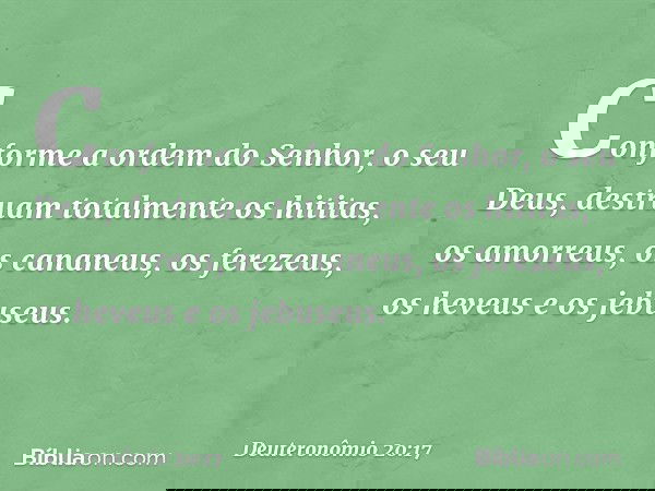 Conforme a ordem do Senhor, o seu Deus, destruam totalmente os hititas, os amorreus, os cananeus, os ferezeus, os heveus e os jebuseus. -- Deuteronômio 20:17