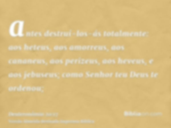 antes destruí-los-ás totalmente: aos heteus, aos amorreus, aos cananeus, aos perizeus, aos heveus, e aos jebuseus; como Senhor teu Deus te ordenou;