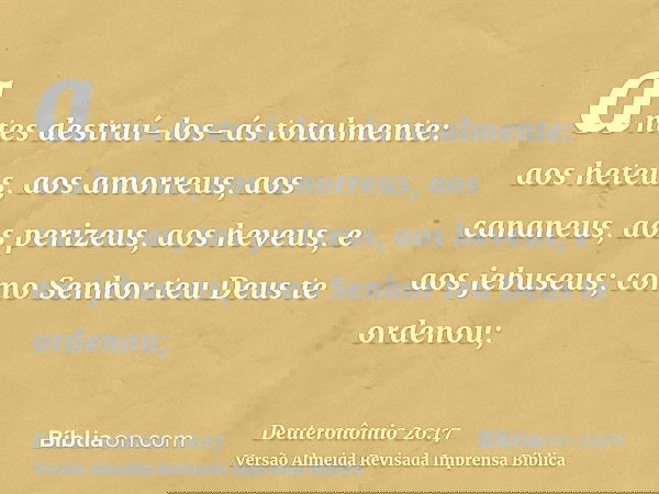 antes destruí-los-ás totalmente: aos heteus, aos amorreus, aos cananeus, aos perizeus, aos heveus, e aos jebuseus; como Senhor teu Deus te ordenou;