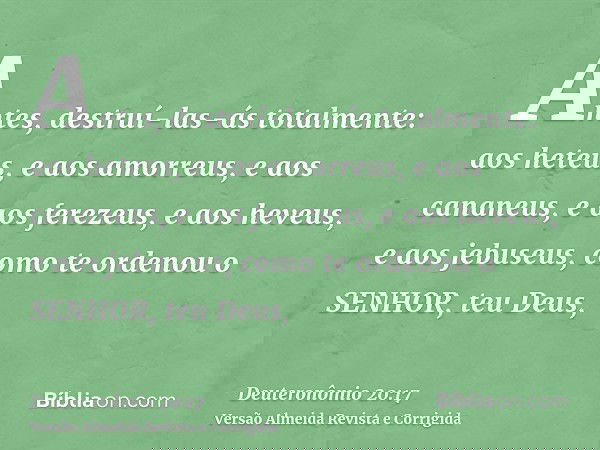 Antes, destruí-las-ás totalmente: aos heteus, e aos amorreus, e aos cananeus, e aos ferezeus, e aos heveus, e aos jebuseus, como te ordenou o SENHOR, teu Deus,