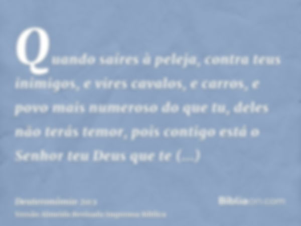 Quando saíres à peleja, contra teus inimigos, e vires cavalos, e carros, e povo mais numeroso do que tu, deles não terás temor, pois contigo está o Senhor teu D