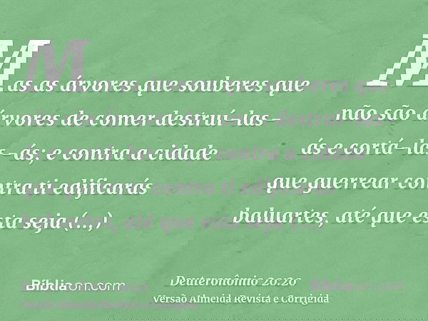 Mas as árvores que souberes que não são árvores de comer destruí-las-ás e cortá-las-ás; e contra a cidade que guerrear contra ti edificarás baluartes, até que e