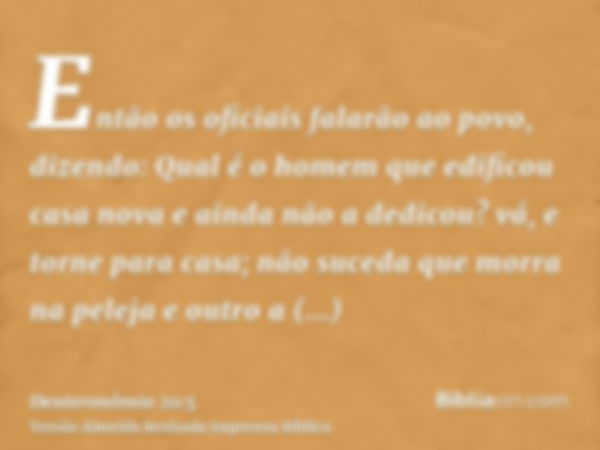 Então os oficiais falarão ao povo, dizendo: Qual é o homem que edificou casa nova e ainda não a dedicou? vá, e torne para casa; não suceda que morra na peleja e