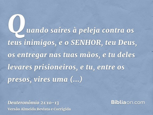 Quando saíres à peleja contra os teus inimigos, e o SENHOR, teu Deus, os entregar nas tuas mãos, e tu deles levares prisioneiros,e tu, entre os presos, vires um