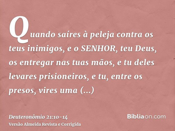 Quando saíres à peleja contra os teus inimigos, e o SENHOR, teu Deus, os entregar nas tuas mãos, e tu deles levares prisioneiros,e tu, entre os presos, vires um