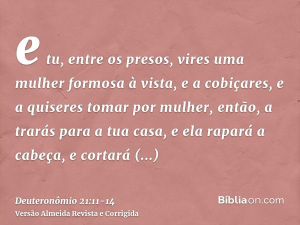 e tu, entre os presos, vires uma mulher formosa à vista, e a cobiçares, e a quiseres tomar por mulher,então, a trarás para a tua casa, e ela rapará a cabeça, e 