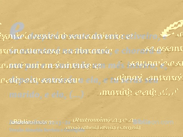 e despirá a veste do seu cativeiro, e se assentará na tua casa, e chorará a seu pai e a sua mãe um mês inteiro; e, depois, entrarás a ela, e tu serás seu marido