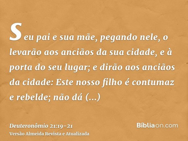 seu pai e sua mãe, pegando nele, o levarão aos anciãos da sua cidade, e à porta do seu lugar;e dirão aos anciãos da cidade: Este nosso filho é contumaz e rebeld