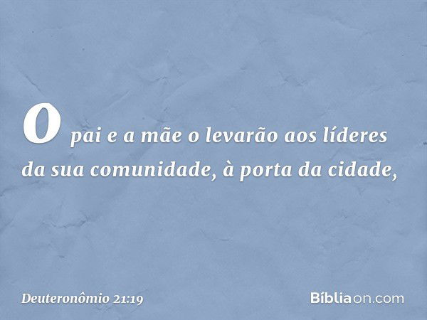 o pai e a mãe o levarão aos líderes da sua comunidade, à porta da cidade, -- Deuteronômio 21:19