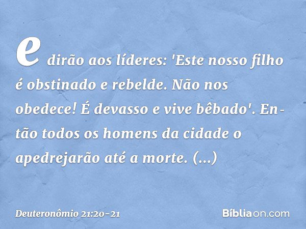 e dirão aos líderes: 'Este nosso filho é obstinado e rebelde. Não nos obedece! É devasso e vive bêbado'. En­tão todos os homens da cidade o apedrejarão até a mo