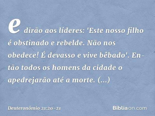 e dirão aos líderes: 'Este nosso filho é obstinado e rebelde. Não nos obedece! É devasso e vive bêbado'. En­tão todos os homens da cidade o apedrejarão até a mo