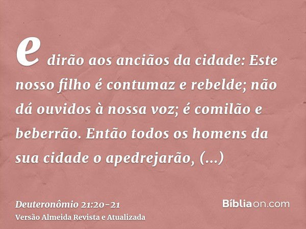 e dirão aos anciãos da cidade: Este nosso filho é contumaz e rebelde; não dá ouvidos à nossa voz; é comilão e beberrão.Então todos os homens da sua cidade o ape