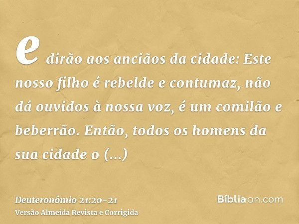 e dirão aos anciãos da cidade: Este nosso filho é rebelde e contumaz, não dá ouvidos à nossa voz, é um comilão e beberrão.Então, todos os homens da sua cidade o