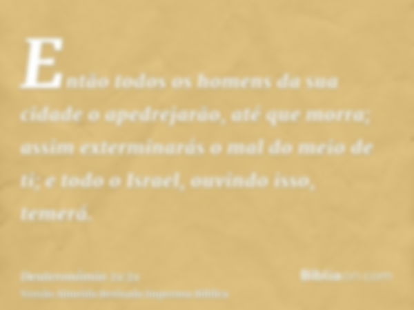 Então todos os homens da sua cidade o apedrejarão, até que morra; assim exterminarás o mal do meio de ti; e todo o Israel, ouvindo isso, temerá.