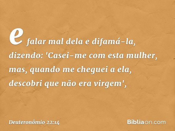 e falar mal dela e difamá-la, dizendo: 'Casei-me com esta mulher, mas, quando me cheguei a ela, descobri que não era virgem', -- Deuteronômio 22:14