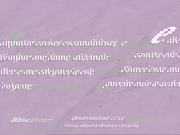 e lhe imputar coisas escandalosas, e contra ela divulgar má fama, dizendo: Tomei esta mulher e me cheguei a ela, porém não a achei virgem;