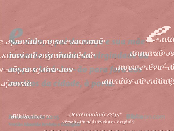 então, o pai da moça e sua mãe tomarão os sinais da virgindade da moça e levá-los-ão para fora aos anciãos da cidade, à porta.