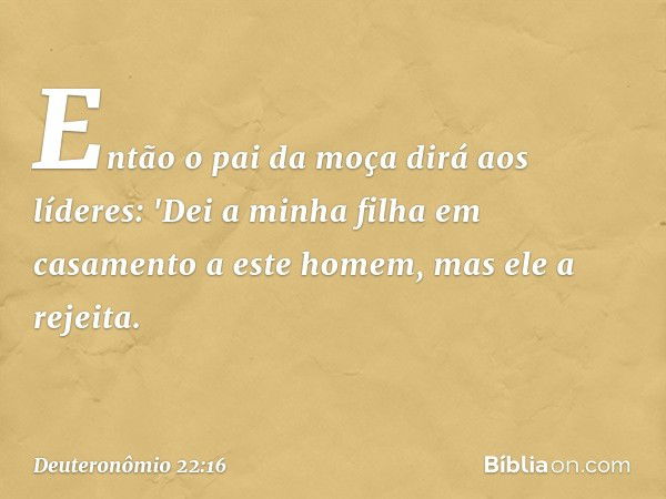 Então o pai da moça dirá aos líderes: 'Dei a minha filha em casamento a este homem, mas ele a rejeita. -- Deuteronômio 22:16