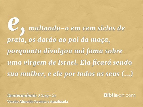 e, multando-o em cem siclos de prata, os darão ao pai da moça, porquanto divulgou má fama sobre uma virgem de Israel. Ela ficará sendo sua mulher, e ele por tod