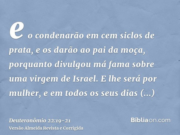 e o condenarão em cem siclos de prata, e os darão ao pai da moça, porquanto divulgou má fama sobre uma virgem de Israel. E lhe será por mulher, e em todos os se