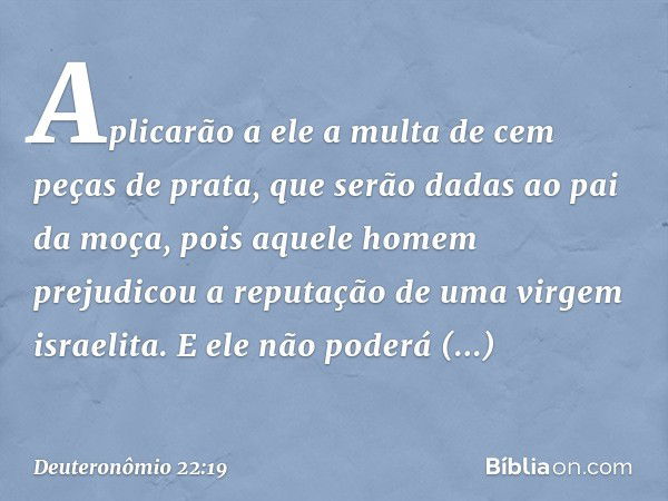 Aplicarão a ele a multa de cem peças de prata, que serão dadas ao pai da moça, pois aquele homem prejudicou a reputação de uma virgem israelita. E ele não poder