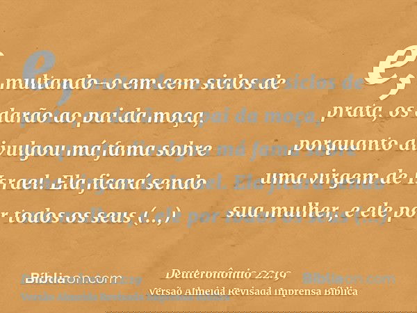 e, multando-o em cem siclos de prata, os darão ao pai da moça, porquanto divulgou má fama sobre uma virgem de Israel. Ela ficará sendo sua mulher, e ele por tod