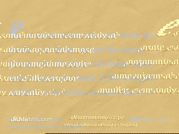 e o condenarão em cem siclos de prata, e os darão ao pai da moça, porquanto divulgou má fama sobre uma virgem de Israel. E lhe será por mulher, e em todos os se