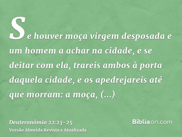 Se houver moça virgem desposada e um homem a achar na cidade, e se deitar com ela,trareis ambos à porta daquela cidade, e os apedrejareis até que morram: a moça