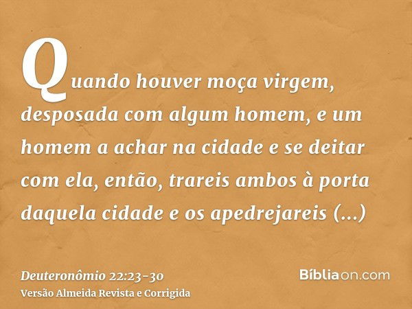 Quando houver moça virgem, desposada com algum homem, e um homem a achar na cidade e se deitar com ela,então, trareis ambos à porta daquela cidade e os apedreja