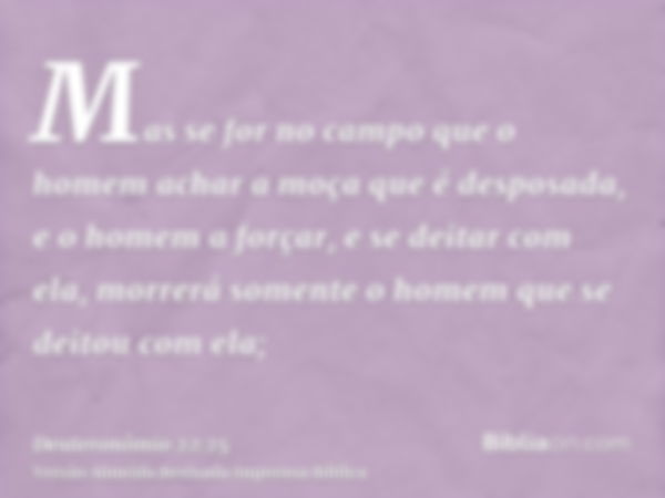 Mas se for no campo que o homem achar a moça que é desposada, e o homem a forçar, e se deitar com ela, morrerá somente o homem que se deitou com ela;