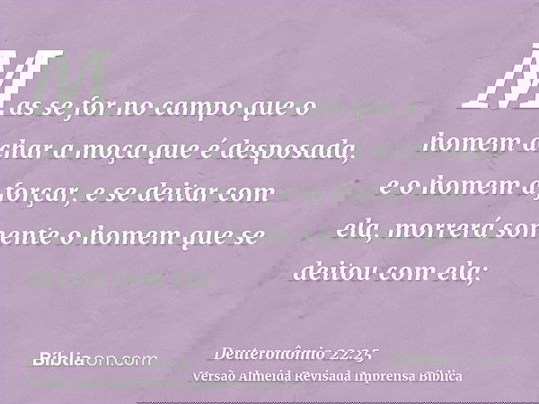 Mas se for no campo que o homem achar a moça que é desposada, e o homem a forçar, e se deitar com ela, morrerá somente o homem que se deitou com ela;