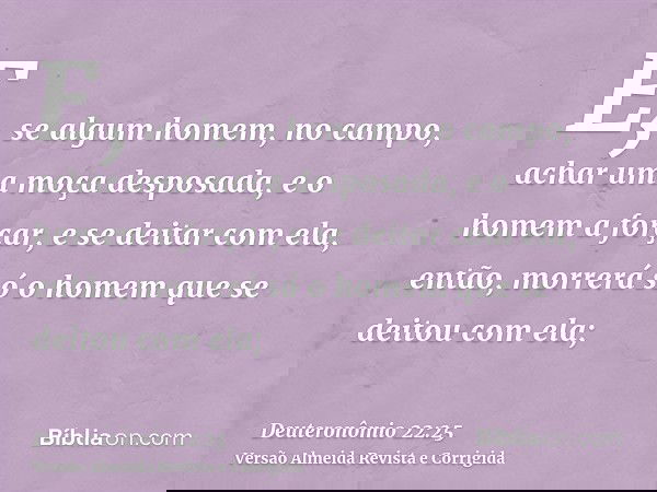 E, se algum homem, no campo, achar uma moça desposada, e o homem a forçar, e se deitar com ela, então, morrerá só o homem que se deitou com ela;
