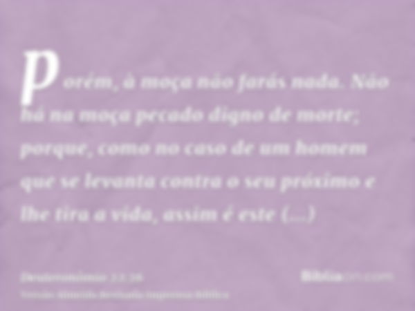 porém, à moça não farás nada. Não há na moça pecado digno de morte; porque, como no caso de um homem que se levanta contra o seu próximo e lhe tira a vida, assi