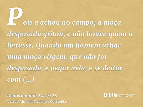 Pois a achou no campo; a moça desposada gritou, e não houve quem a livrasse.Quando um homem achar uma moça virgem, que não for desposada, e pegar nela, e se dei