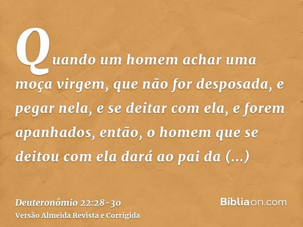 Quando um homem achar uma moça virgem, que não for desposada, e pegar nela, e se deitar com ela, e forem apanhados,então, o homem que se deitou com ela dará ao 