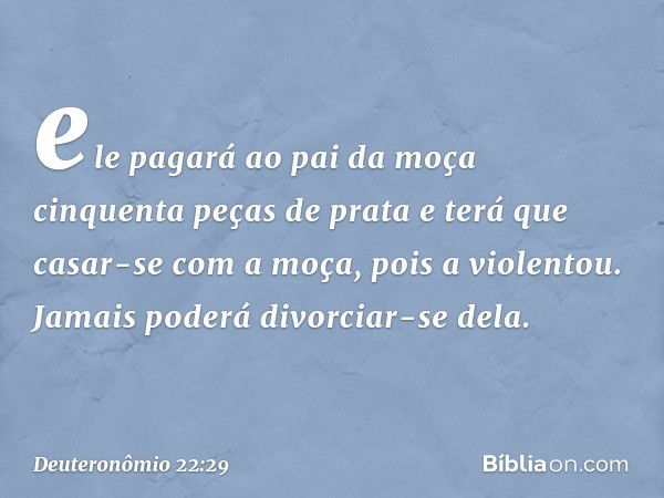 ele pagará ao pai da moça cinquenta peças de prata e terá que casar-se com a moça, pois a violentou. Jamais poderá divorciar-se dela. -- Deuteronômio 22:29