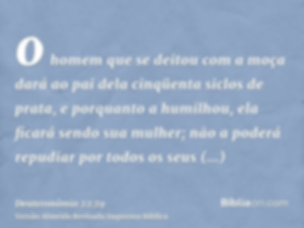 o homem que se deitou com a moça dará ao pai dela cinqüenta siclos de prata, e porquanto a humilhou, ela ficará sendo sua mulher; não a poderá repudiar por todo