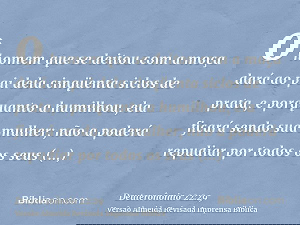o homem que se deitou com a moça dará ao pai dela cinqüenta siclos de prata, e porquanto a humilhou, ela ficará sendo sua mulher; não a poderá repudiar por todo