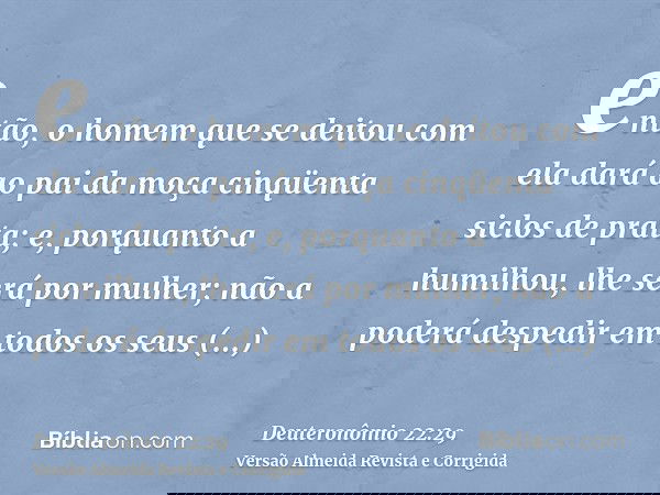então, o homem que se deitou com ela dará ao pai da moça cinqüenta siclos de prata; e, porquanto a humilhou, lhe será por mulher; não a poderá despedir em todos